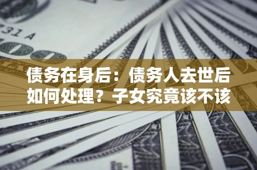 济南债务在身后：债务人去世后如何处理？子女究竟该不该还钱？