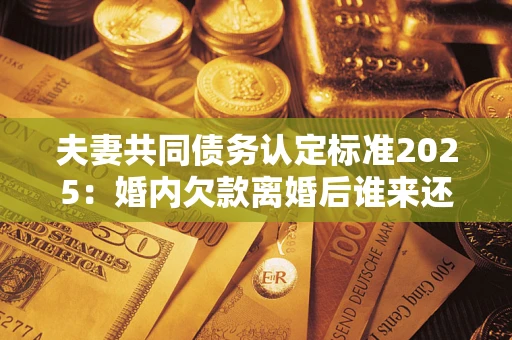济南夫妻共同债务认定标准2025：婚内欠款离婚后谁来还？