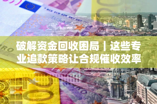 济南破解资金回收困局｜这些专业追款策略让合规催收效率翻倍